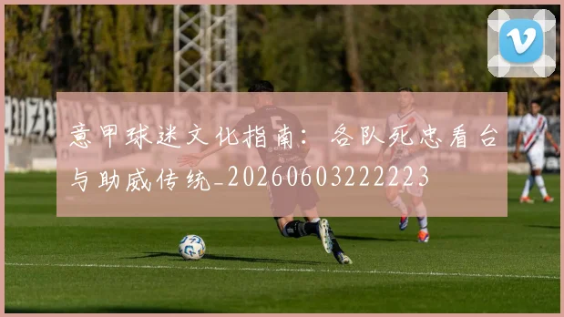 意甲球迷文化指南：各队死忠看台与助威传统_20260603222223