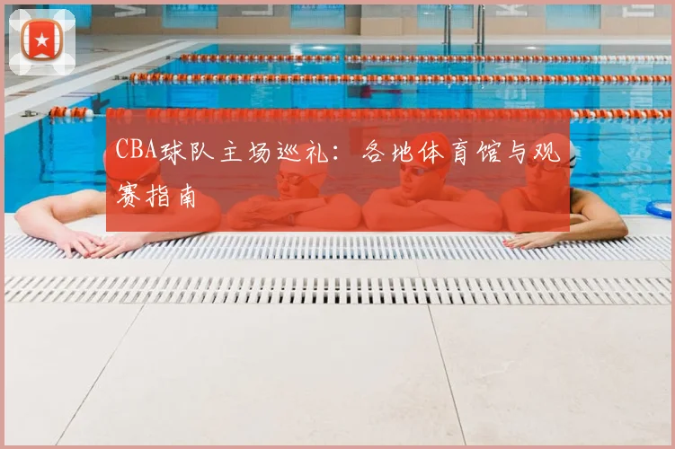 CBA球队主场巡礼：各地体育馆与观赛指南