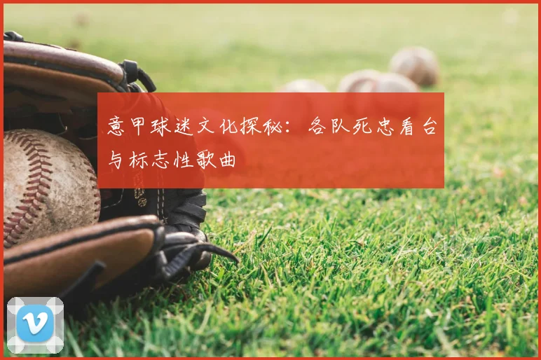 意甲球迷文化探秘：各队死忠看台与标志性歌曲