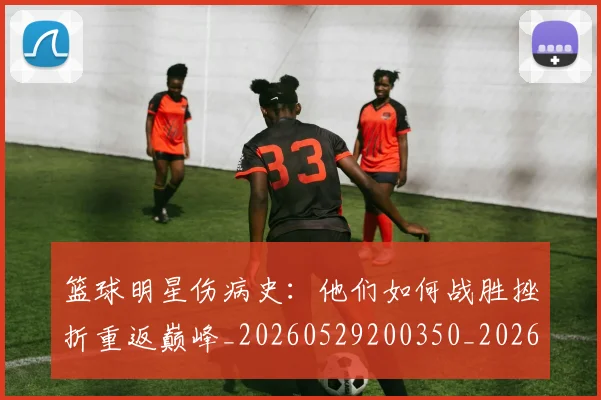 篮球明星伤病史:他们如何战胜挫折重返巅峰_20260529200350_20260610000229